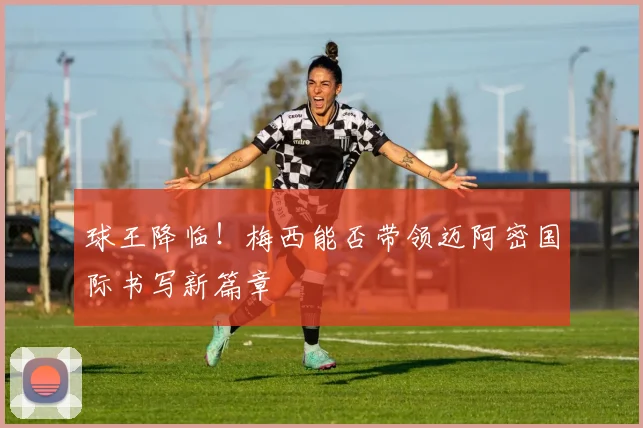 球王降临！梅西能否带领迈阿密国际书写新篇章