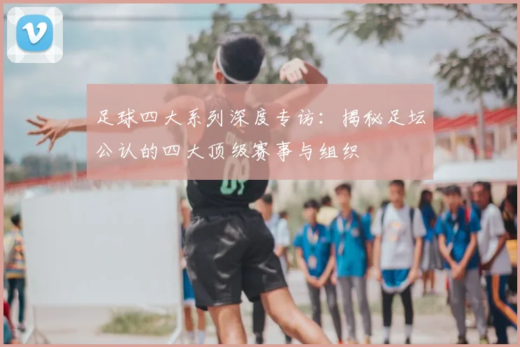 足球四大系列深度专访:揭秘足坛公认的四大顶级赛事与组织