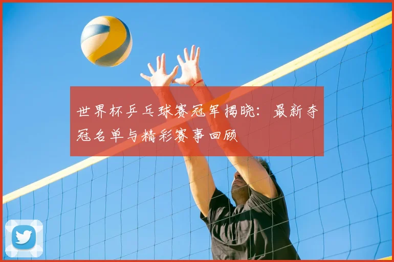 世界杯乒乓球赛冠军揭晓:最新夺冠名单与精彩赛事回顾