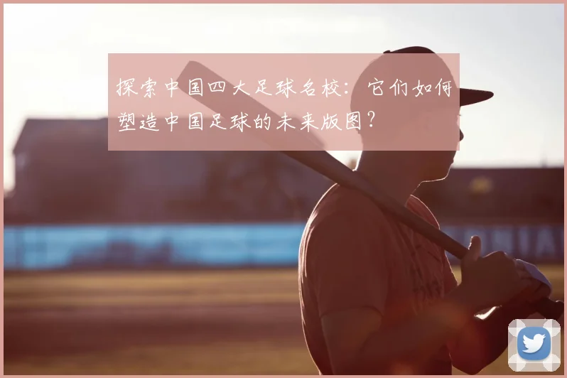探索中国四大足球名校:它们如何塑造中国足球的未来版图?