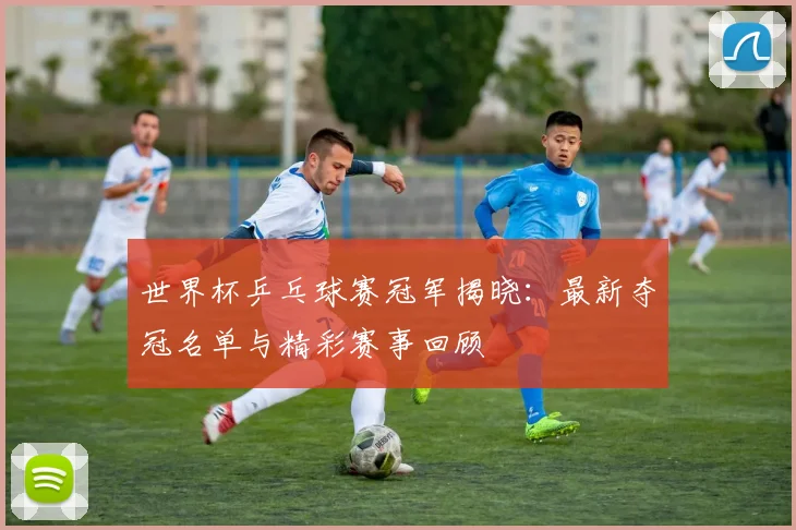 世界杯乒乓球赛冠军揭晓:最新夺冠名单与精彩赛事回顾